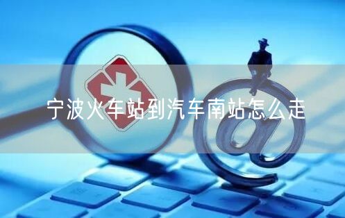 宁波火车站到汽车南站怎么走